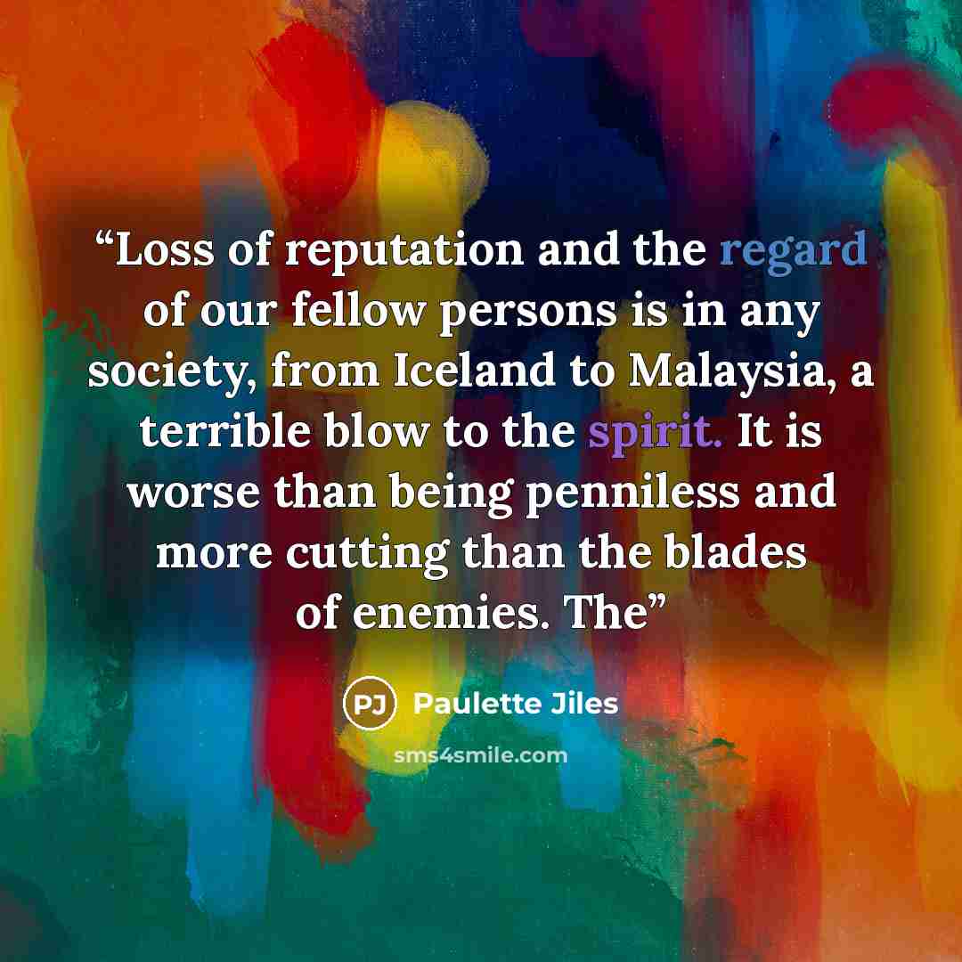 “Loss of reputation and the regard of our fellow persons is in any society, from Iceland to Malaysia, a terrible blow to the spirit. It is worse than being penniless and more cutting than the blades of enemies. The” quote by Paulette Jiles