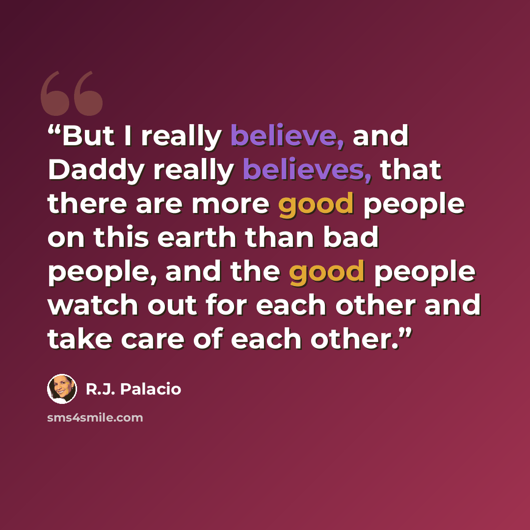 “But I really believe, and Daddy really believes, that there are more good people on this earth than bad people, and the good people watch out for each other and take care of each other.” quote by R.J. Palacio