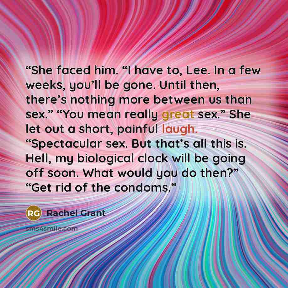 “She faced him. “I have to, Lee. In a few weeks, you’ll be gone. Until then, there’s nothing more between us than sex.” “You mean really great sex.” She let out a short, painful laugh. “Spectacular sex. But that’s all this is. Hell, my biological clock will be going off soon. What would you do…” quote by Rachel Grant