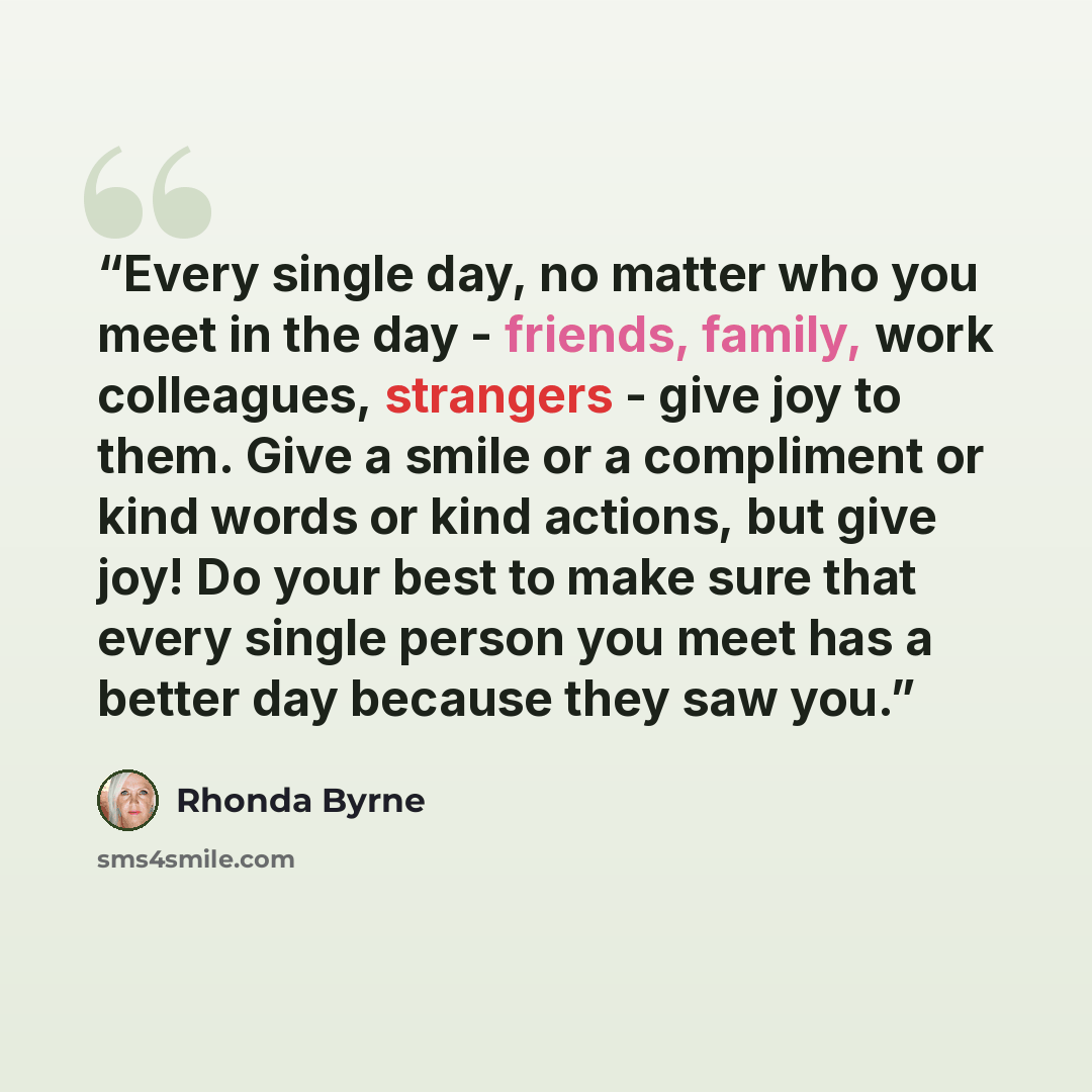 “Every single day, no matter who you meet in the day - friends, family, work colleagues, strangers - give joy to them. Give a smile or a compliment or kind words or kind actions, but give joy! Do your best to make sure that every single person you meet has a better day because they saw you.” quote by Rhonda Byrne