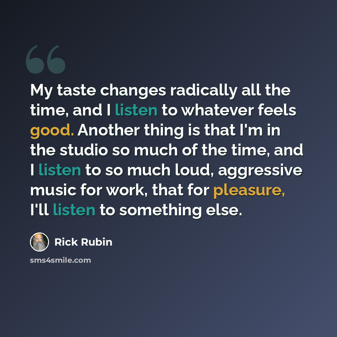 “My taste changes radically all the time, and I listen to whatever feels good. Another thing is that I'm in the studio so much of the time, and I listen to so much loud, aggressive music for work, that for pleasure, I'll listen to something else.” quote by Rick Rubin