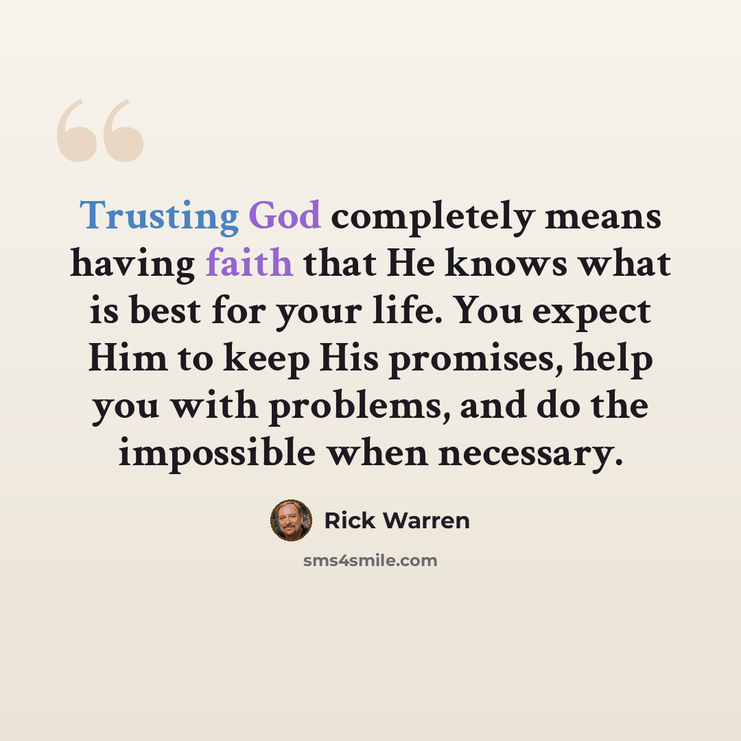 “Trusting God completely means having faith that He knows what is best for your life. You expect Him to keep His promises, help you with problems, and do the impossible when necessary.” quote by Rick Warren