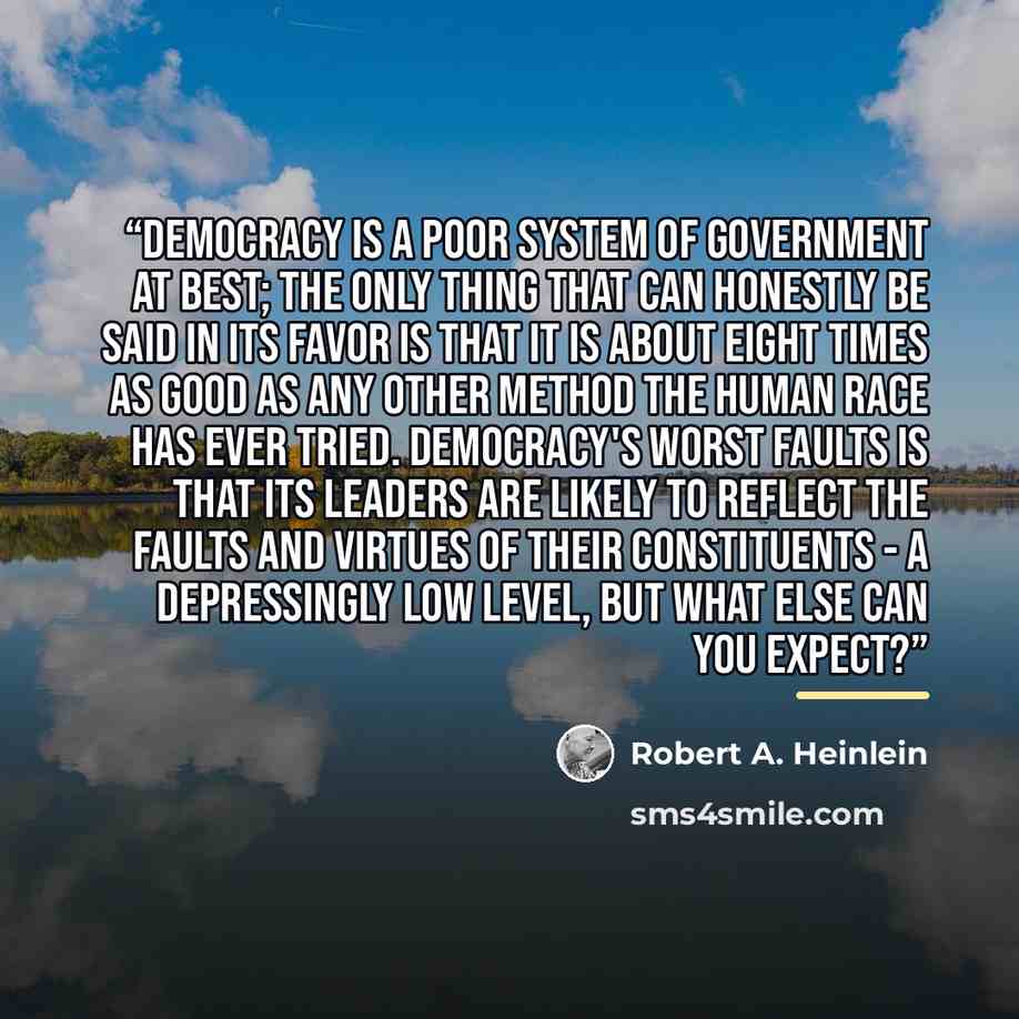 “Democracy is a poor system of government at best; the only thing that can honestly be said in its favor is that it is about eight times as good as any other method the human race has ever tried. Democracy's worst faults is that its leaders are likely to reflect the faults and virtues of their…” quote by Robert A. Heinlein