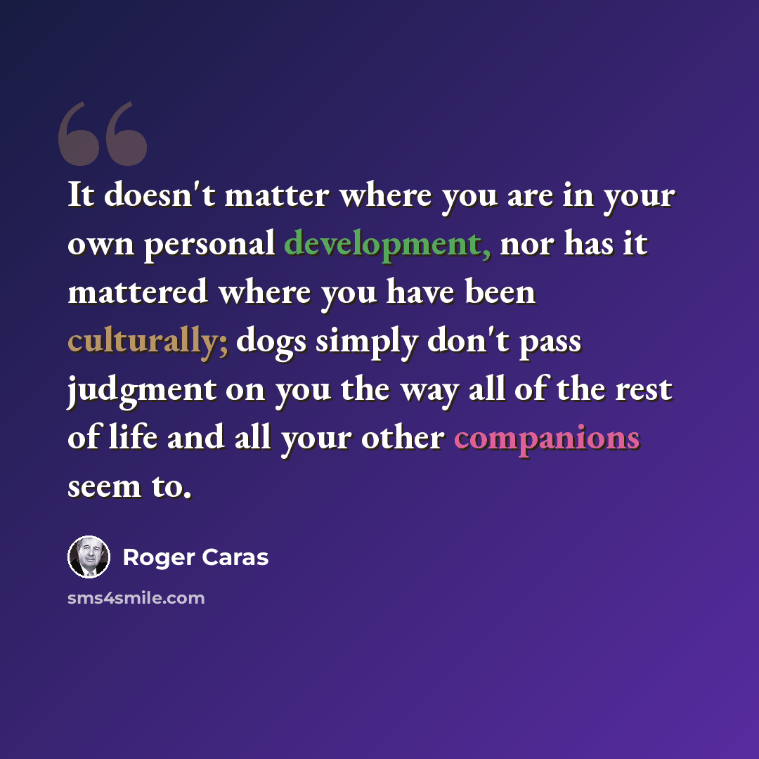 “It doesn't matter where you are in your own personal development, nor has it mattered where you have been culturally; dogs simply don't pass judgment on you the way all of the rest of life and all your other companions seem to.” quote by Roger Caras