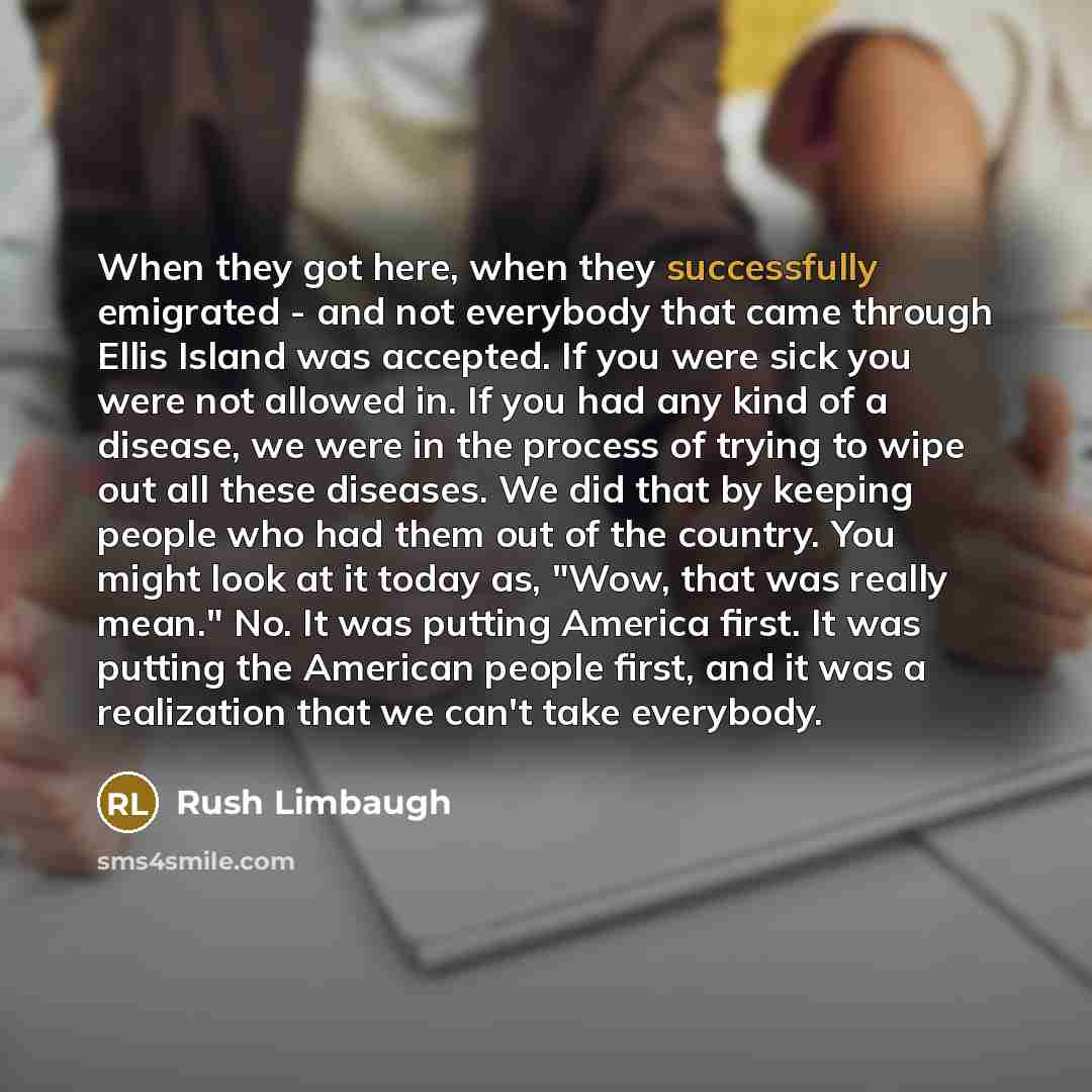 “When they got here, when they successfully emigrated - and not everybody that came through Ellis Island was accepted. If you were sick you were not allowed in. If you had any kind of a disease, we were in the process of trying to wipe out all these diseases. We did that by keeping people who had…” quote by Rush Limbaugh