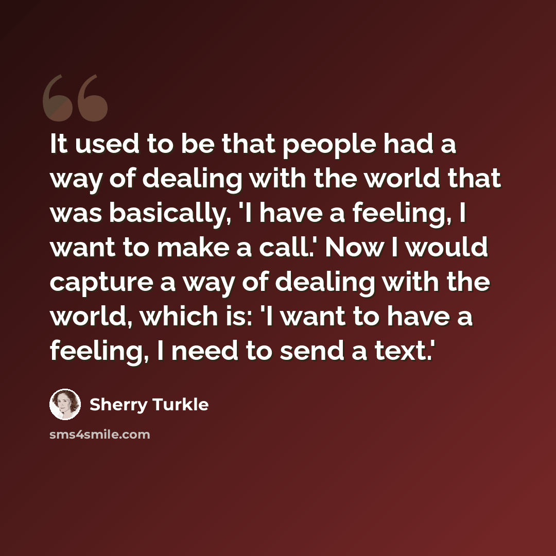 “It used to be that people had a way of dealing with the world that was basically, 'I have a feeling, I want to make a call.' Now I would capture a way of dealing with the world, which is: 'I want to have a feeling, I need to send a text.'” quote by Sherry Turkle