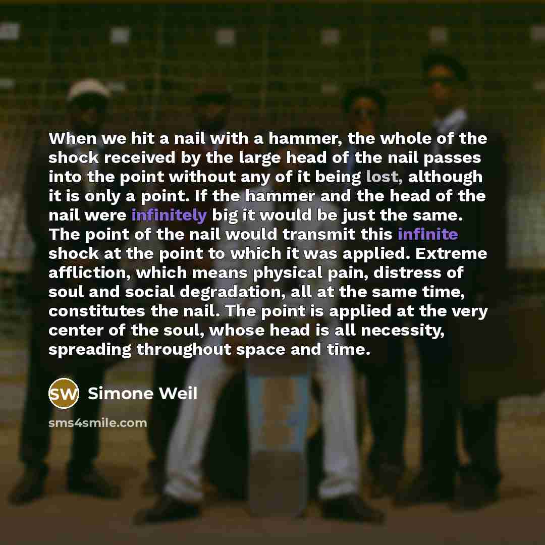 “When we hit a nail with a hammer, the whole of the shock received by the large head of the nail passes into the point without any of it being lost, although it is only a point. If the hammer and the head of the nail were infinitely big it would be just the same. The point of the nail would…” quote by Simone Weil