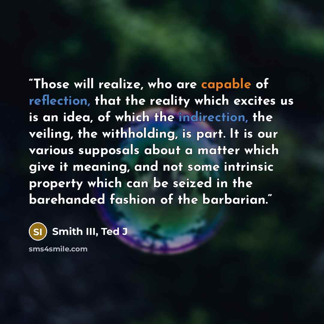 “Those will realize, who are capable of reflection, that the reality which excites us is an idea, of which the indirection, the veiling, the withholding, is part. It is our various supposals about a matter which give it meaning, and not some intrinsic property which can be seized in the barehanded…” quote by Smith III, Ted J
