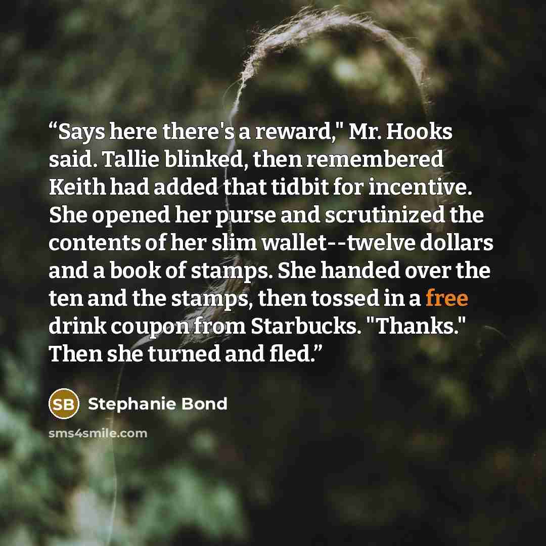 “Says here there's a reward," Mr. Hooks said. Tallie blinked, then remembered Keith had added that tidbit for incentive. She opened her purse and scrutinized the contents of her slim wallet--twelve dollars and a book of stamps. She handed over the ten and the stamps, then tossed in a free drink…” quote by Stephanie Bond