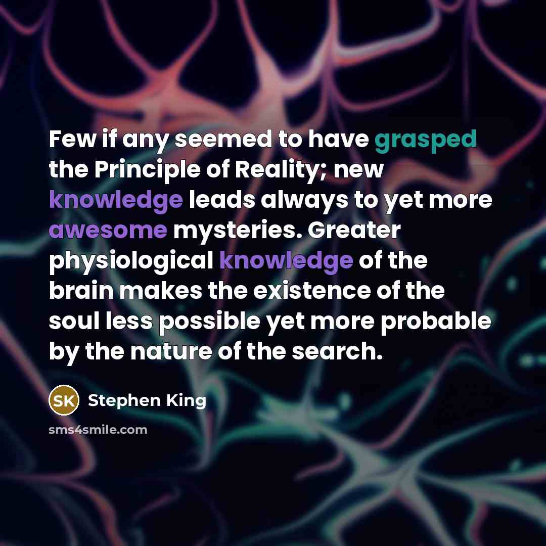 “Few if any seemed to have grasped the Principle of Reality; new knowledge leads always to yet more awesome mysteries. Greater physiological knowledge of the brain makes the existence of the soul less possible yet more probable by the nature of the search.” quote by Stephen King