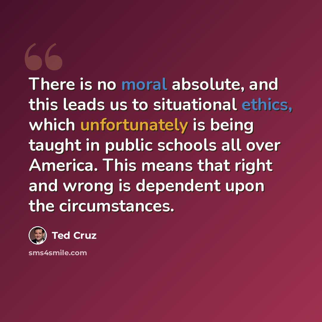 “There is no moral absolute, and this leads us to situational ethics, which unfortunately is being taught in public schools all over America. This means that right and wrong is dependent upon the circumstances.” quote by Ted Cruz