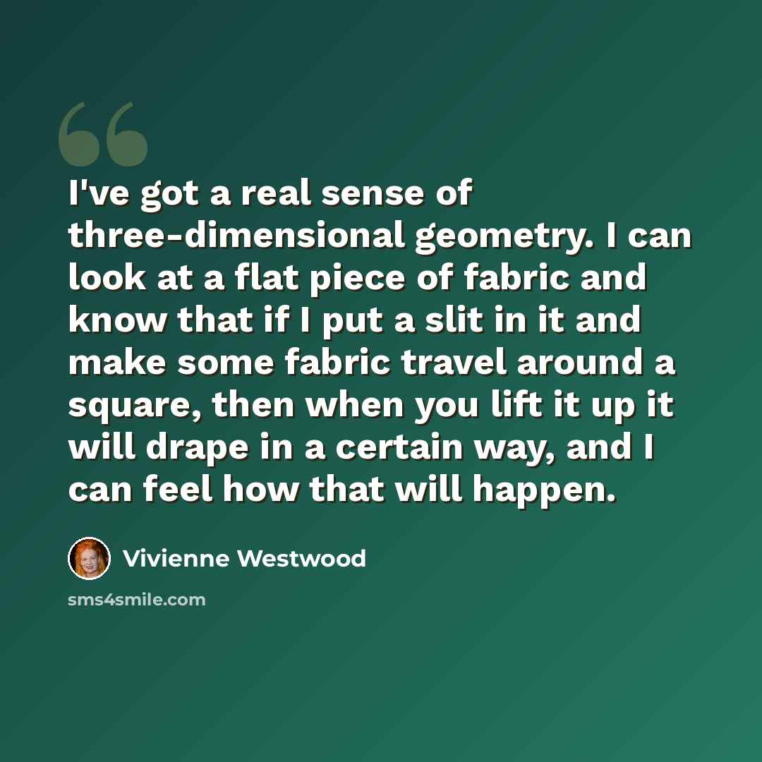 “I've got a real sense of three-dimensional geometry. I can look at a flat piece of fabric and know that if I put a slit in it and make some fabric travel around a square, then when you lift it up it will drape in a certain way, and I can feel how that will happen.” quote by Vivienne Westwood