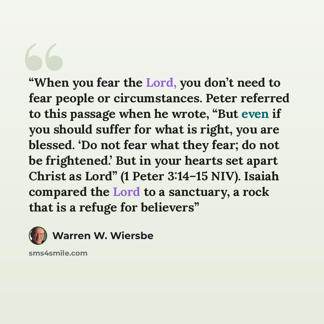 “When you fear the Lord, you don’t need to fear people or circumstances. Peter referred to this passage when he wrote, “But even if you should suffer for what is right, you are blessed. ‘Do not fear what they fear; do not be frightened.’ But in your hearts set apart Christ as Lord” (1 Peter 3:14–15…” quote by Warren W. Wiersbe