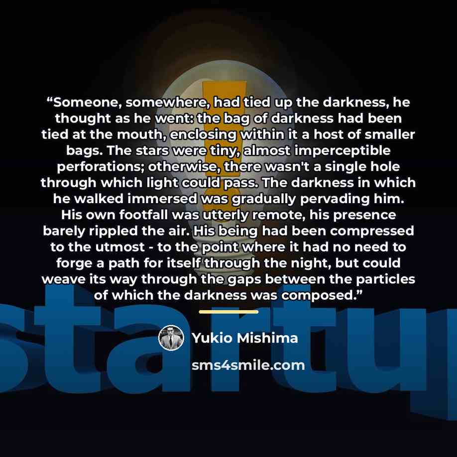 “Someone, somewhere, had tied up the darkness, he thought as he went: the bag of darkness had been tied at the mouth, enclosing within it a host of smaller bags. The stars were tiny, almost imperceptible perforations; otherwise, there wasn't a single hole through which light could pass. The…” quote by Yukio Mishima