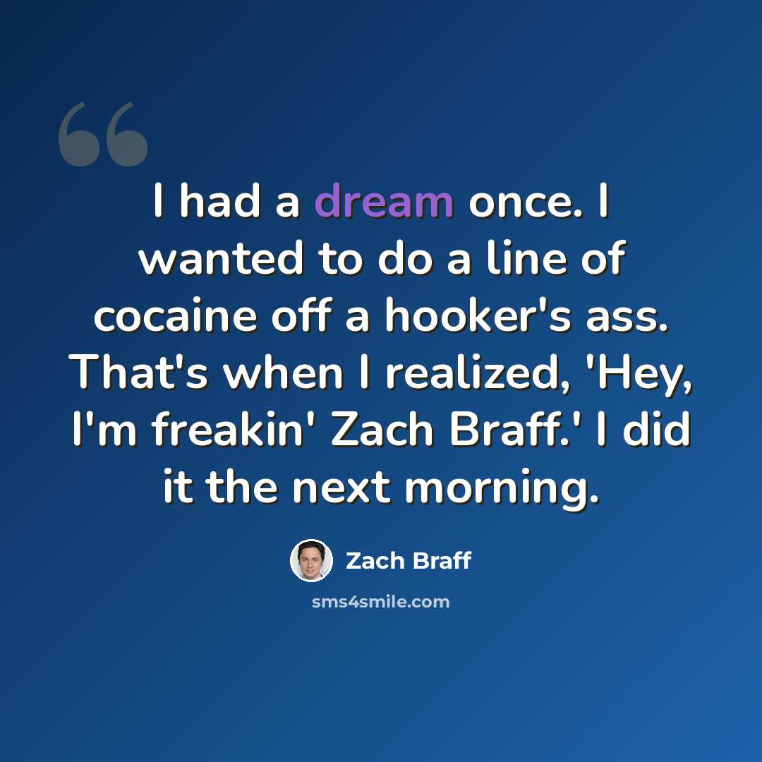 “I had a dream once. I wanted to do a line of cocaine off a hooker's ass. That's when I realized, 'Hey, I'm freakin' Zach Braff.' I did it the next morning.” quote by Zach Braff