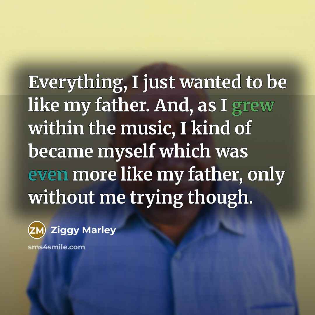 “Everything, I just wanted to be like my father. And, as I grew within the music, I kind of became myself which was even more like my father, only without me trying though.” quote by Ziggy Marley