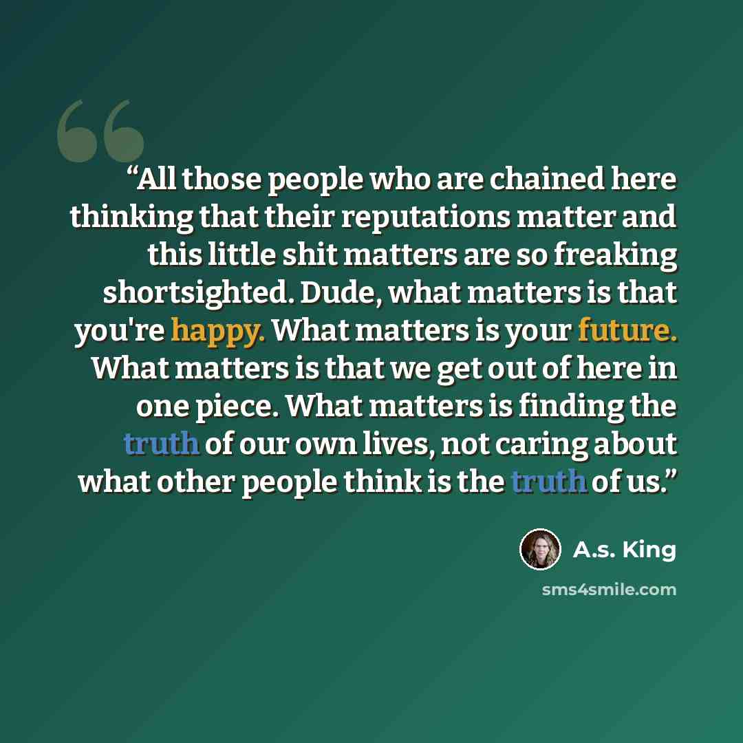 “All those people who are chained here thinking that their reputations matter and this little shit matters are so freaking shortsighted. Dude, what matters is that you're happy. What matters is your future. What matters is that we get out of here in one piece. What matters is finding the truth of…” quote by A.S. King