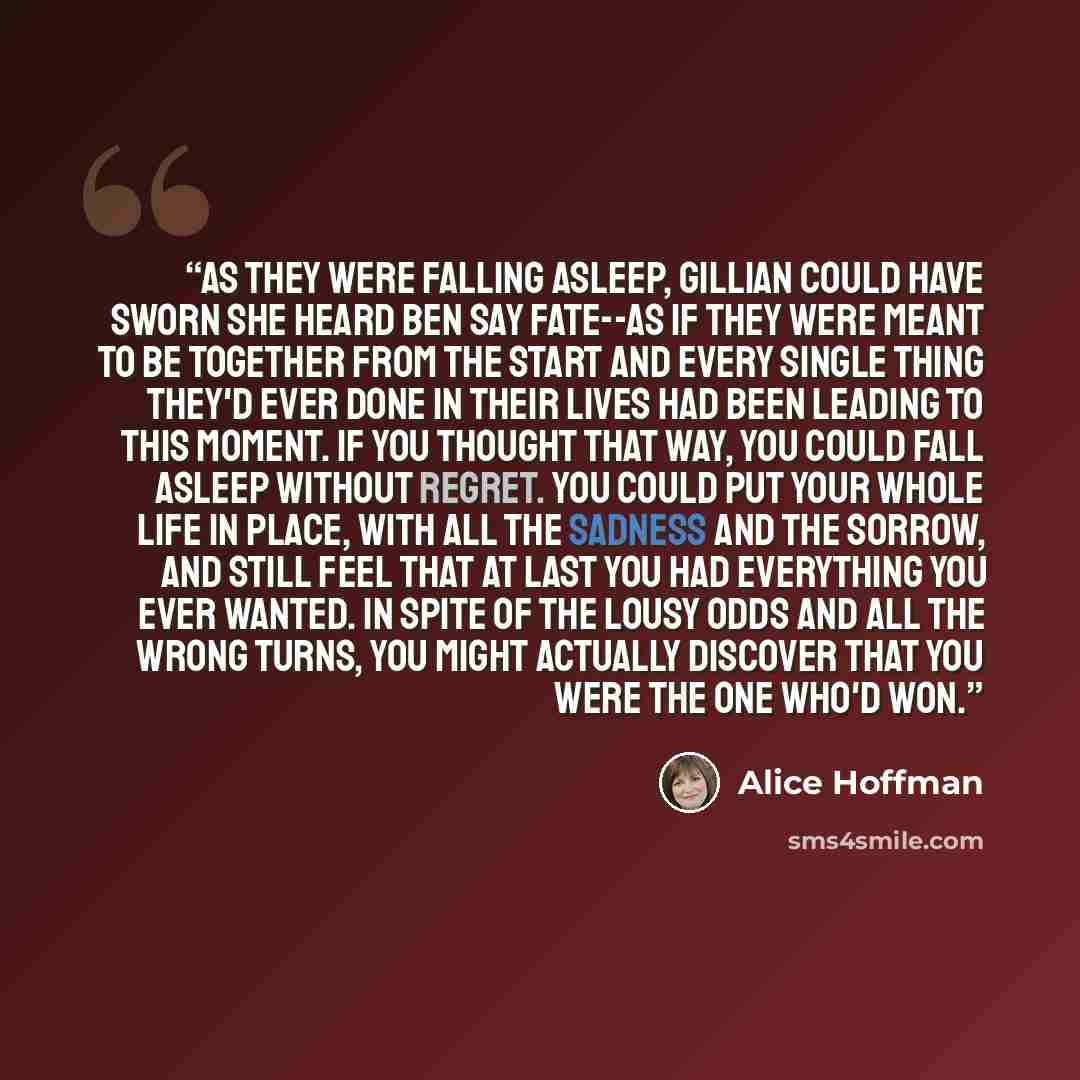 “As they were falling asleep, Gillian could have sworn she heard Ben say Fate--as if they were meant to be together from the start and every single thing they'd ever done in their lives had been leading to this moment. If you thought that way, you could fall asleep without regret. You could put…” quote by Alice Hoffman