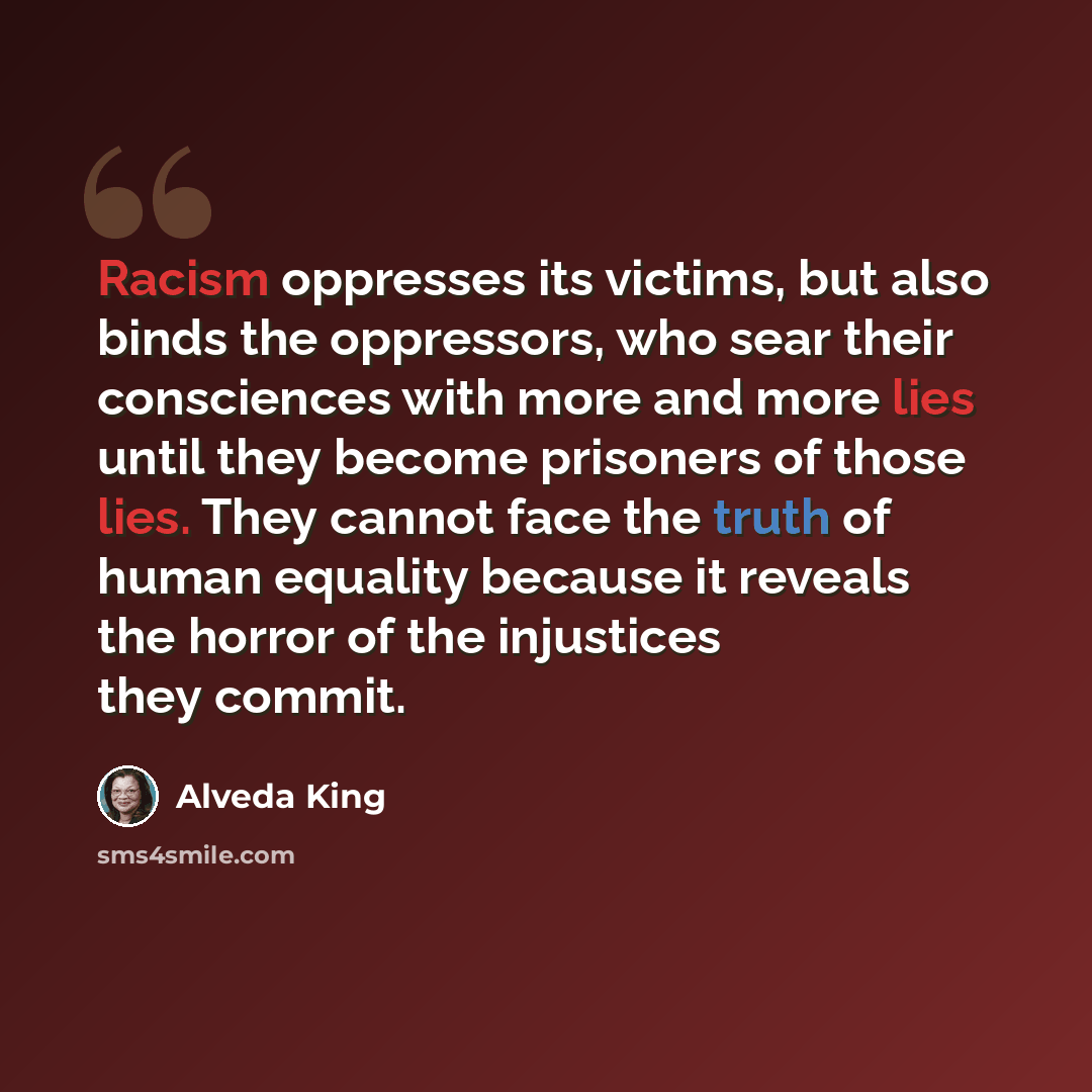“Racism oppresses its victims, but also binds the oppressors, who sear their consciences with more and more lies until they become prisoners of those lies. They cannot face the truth of human equality because it reveals the horror of the injustices they commit.” quote by Alveda King