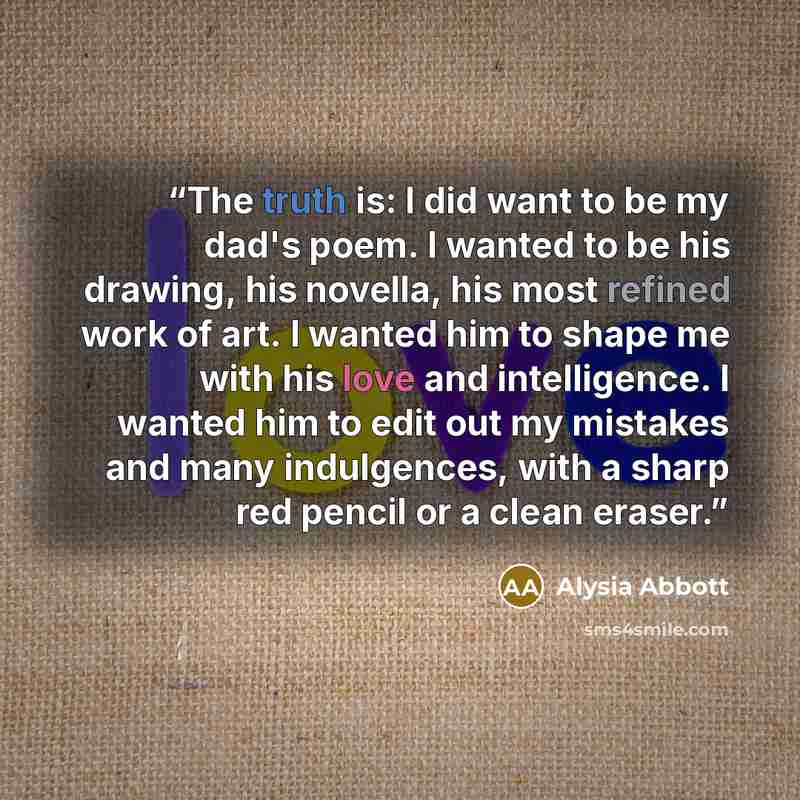 “The truth is: I did want to be my dad's poem. I wanted to be his drawing, his novella, his most refined work of art. I wanted him to shape me with his love and intelligence. I wanted him to edit out my mistakes and many indulgences, with a sharp red pencil or a clean eraser.” quote by Alysia Abbott