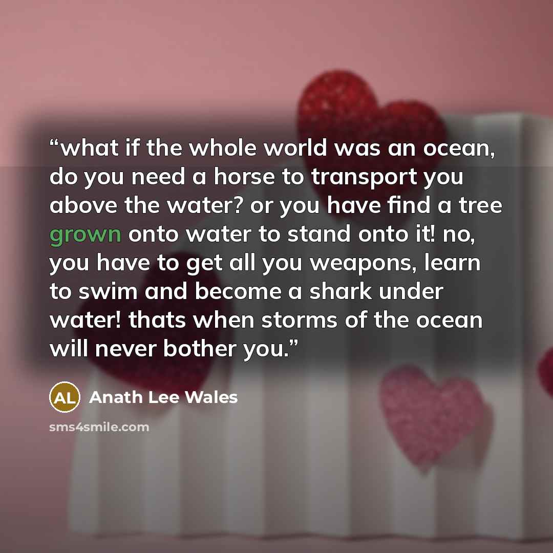 “what if the whole world was an ocean, do you need a horse to transport you above the water? or you have find a tree grown onto water to stand onto it! no, you have to get all you weapons, learn to swim and become a shark under water! thats when storms of the ocean will never bother you.” quote by Anath Lee Wales