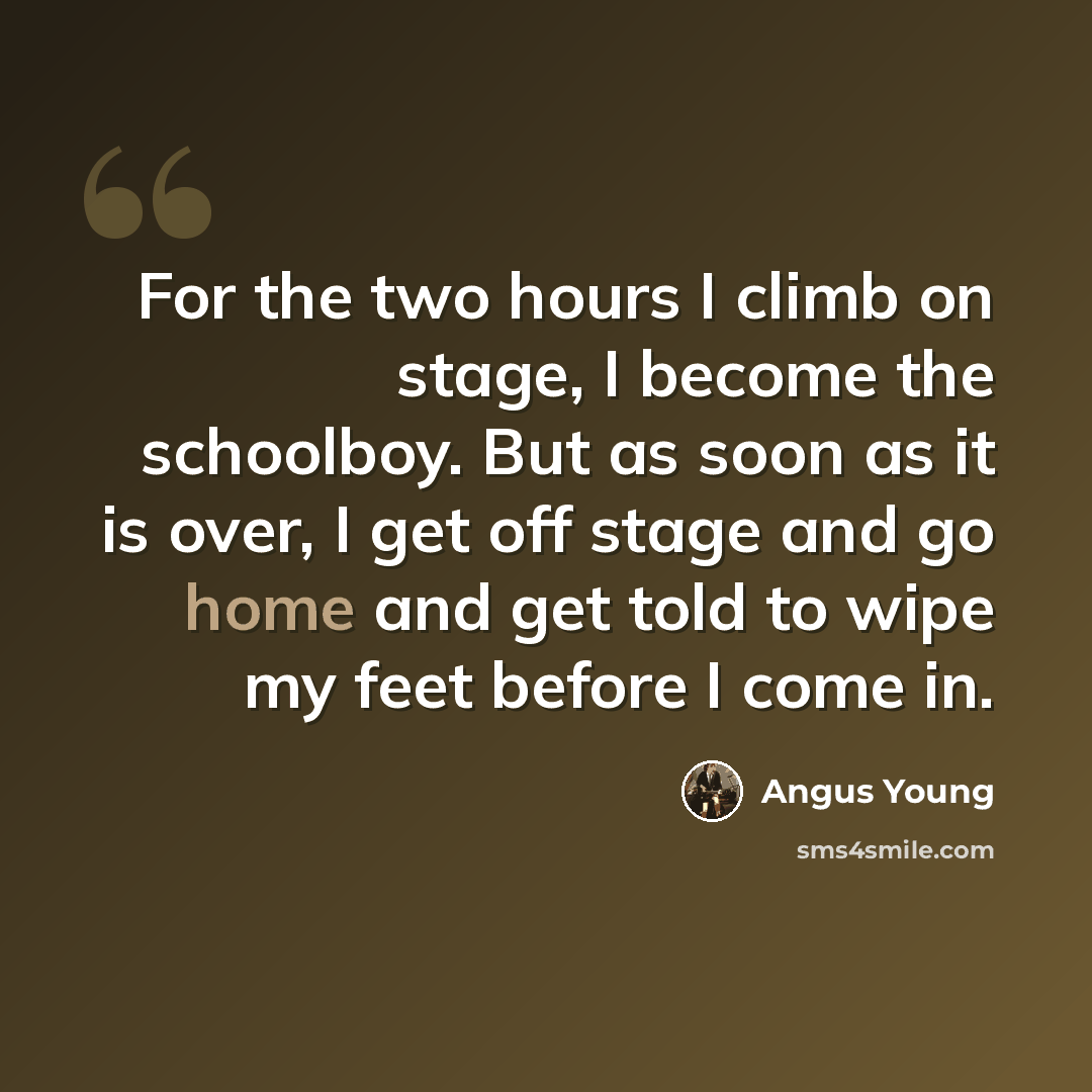 “For the two hours I climb on stage, I become the schoolboy. But as soon as it is over, I get off stage and go home and get told to wipe my feet before I come in.” quote by Angus Young