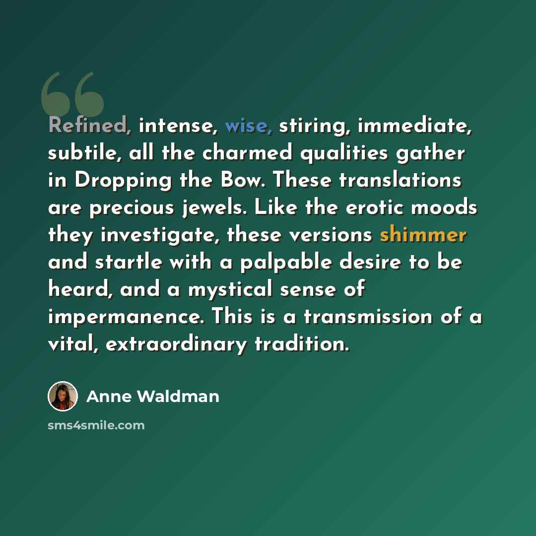 “Refined, intense, wise, stiring, immediate, subtile, all the charmed qualities gather in Dropping the Bow. These translations are precious jewels. Like the erotic moods they investigate, these versions shimmer and startle with a palpable desire to be heard, and a mystical sense of impermanence…” quote by Anne Waldman