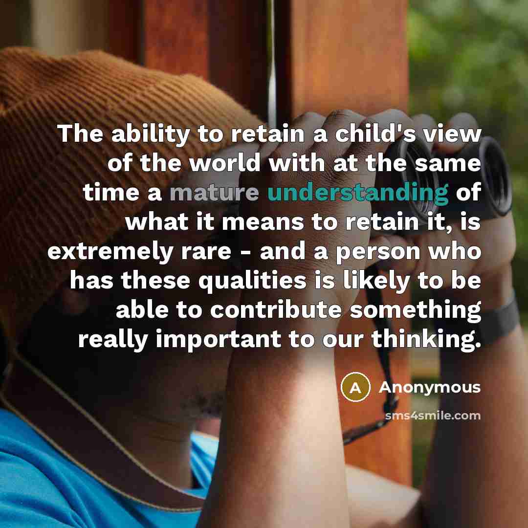 “The ability to retain a child's view of the world with at the same time a mature understanding of what it means to retain it, is extremely rare - and a person who has these qualities is likely to be able to contribute something really important to our thinking.” quote by Anonymous