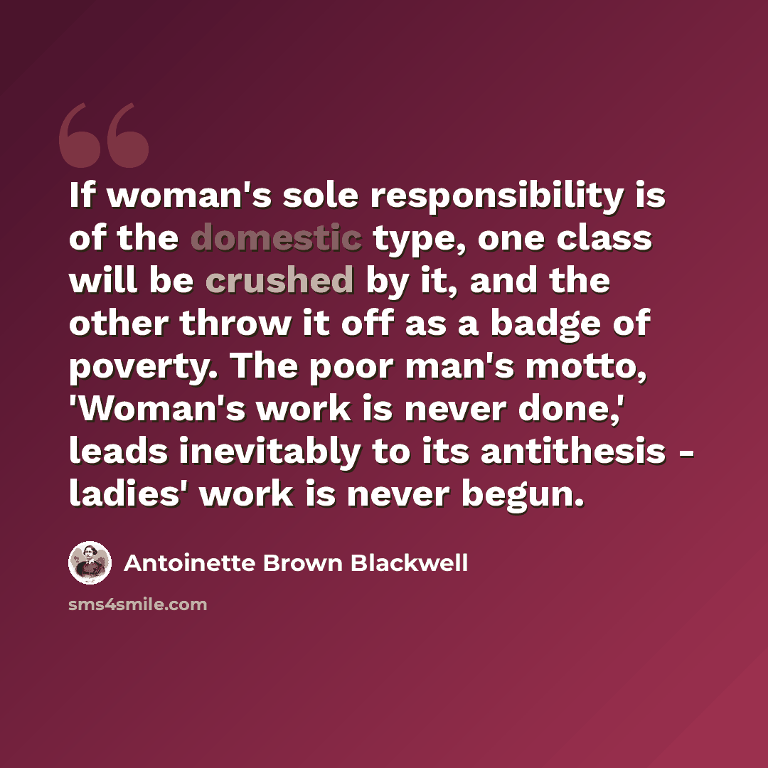 “If woman's sole responsibility is of the domestic type, one class will be crushed by it, and the other throw it off as a badge of poverty. The poor man's motto, 'Woman's work is never done,' leads inevitably to its antithesis - ladies' work is never begun.” quote by Antoinette Brown Blackwell