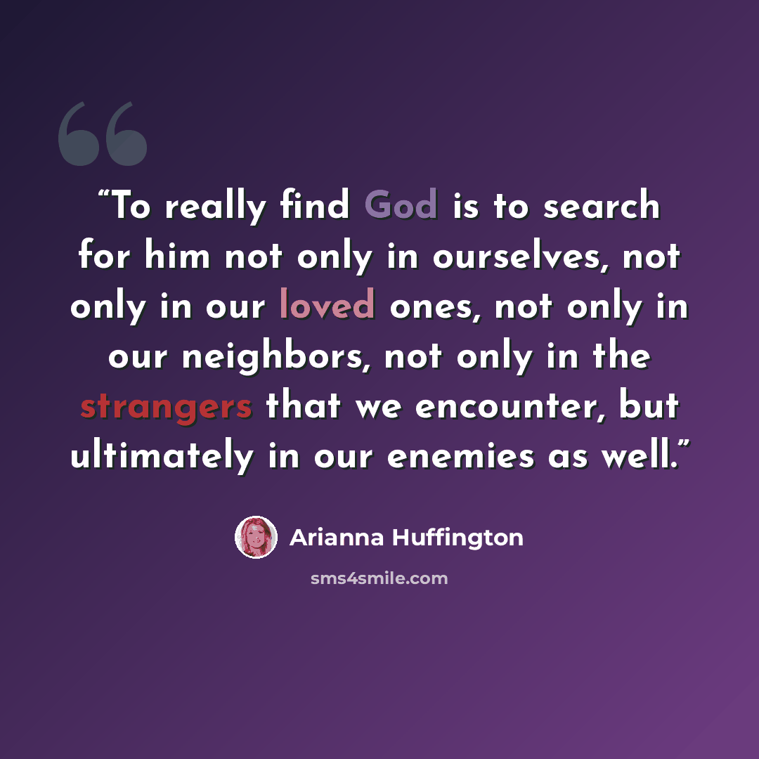 “To really find God is to search for him not only in ourselves, not only in our loved ones, not only in our neighbors, not only in the strangers that we encounter, but ultimately in our enemies as well.” quote by Arianna Huffington