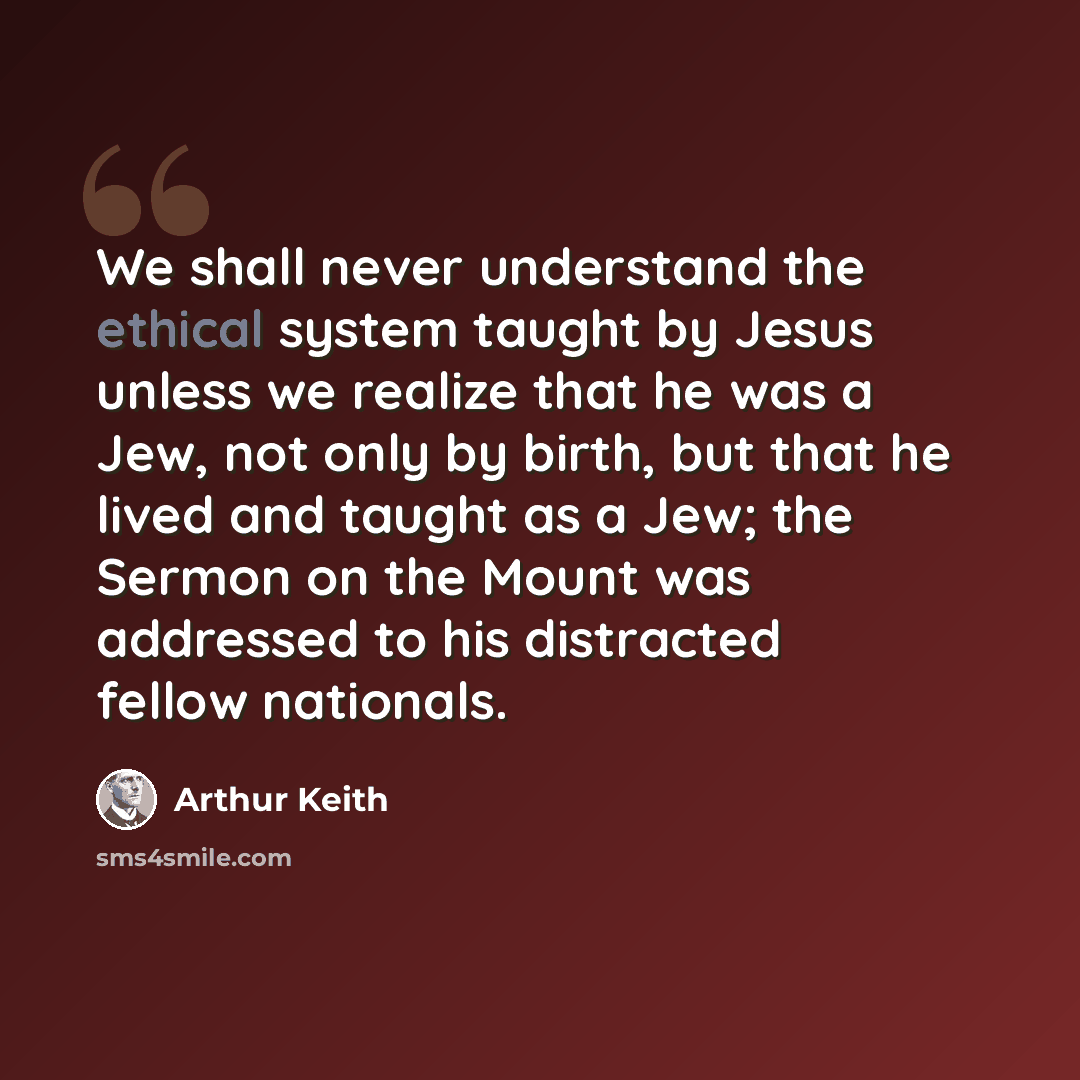 “We shall never understand the ethical system taught by Jesus unless we realize that he was a Jew, not only by birth, but that he lived and taught as a Jew; the Sermon on the Mount was addressed to his distracted fellow nationals.” quote by Arthur Keith