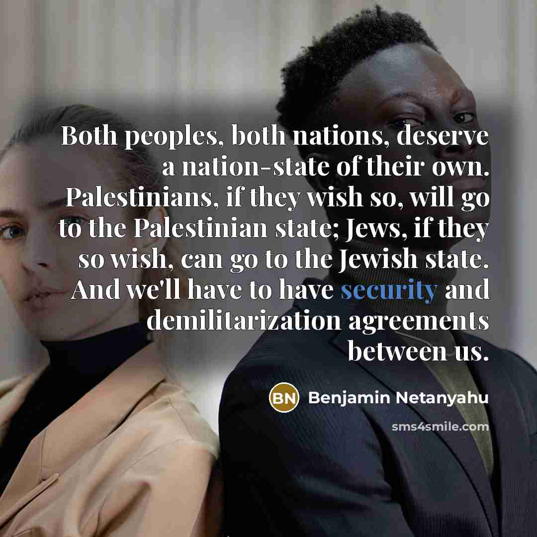 “Both peoples, both nations, deserve a nation-state of their own. Palestinians, if they wish so, will go to the Palestinian state; Jews, if they so wish, can go to the Jewish state. And we'll have to have security and demilitarization agreements between us.” quote by Benjamin Netanyahu