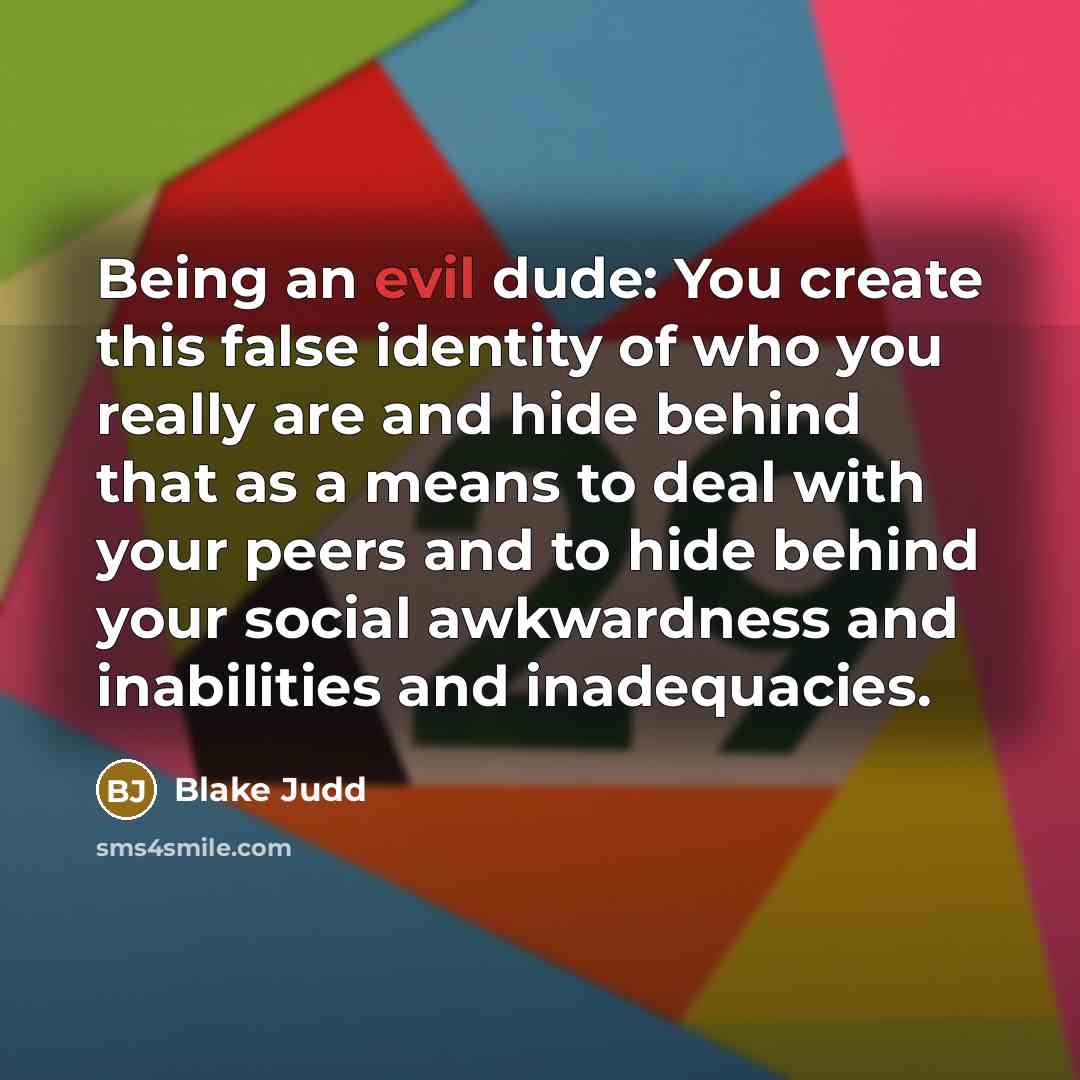 “Being an evil dude: You create this false identity of who you really are and hide behind that as a means to deal with your peers and to hide behind your social awkwardness and inabilities and inadequacies.” quote by Blake Judd