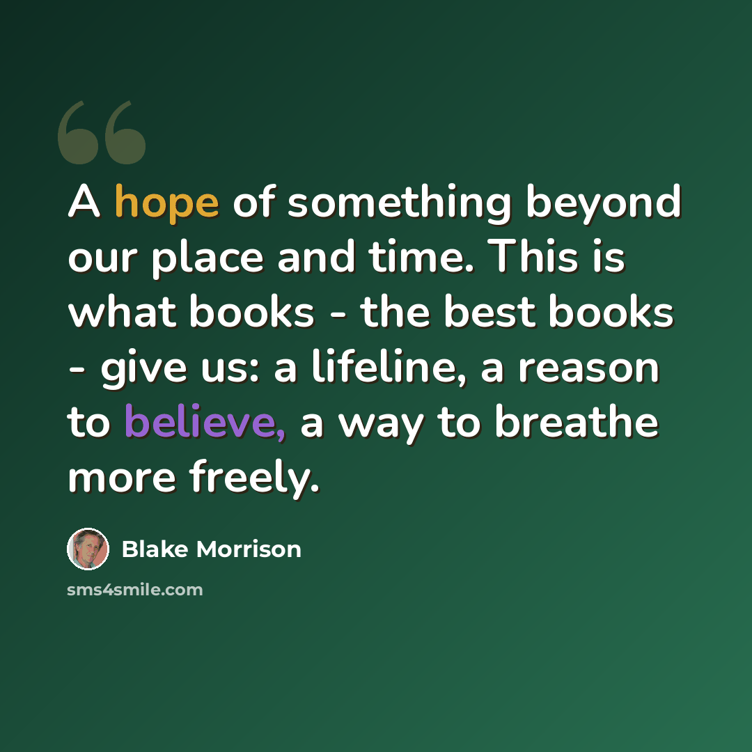 “A hope of something beyond our place and time. This is what books - the best books - give us: a lifeline, a reason to believe, a way to breathe more freely.” quote by Blake Morrison