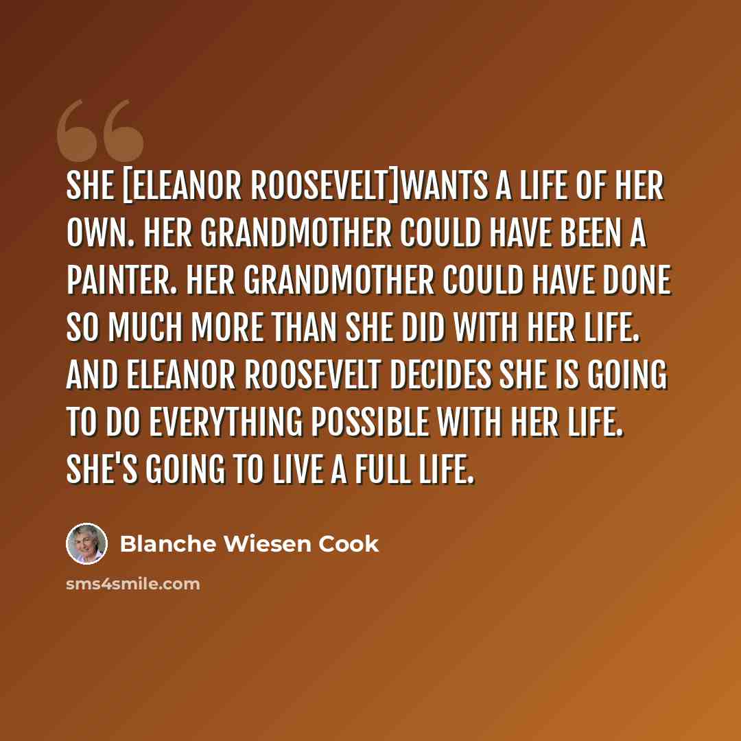 “She [Eleanor Roosevelt]wants a life of her own. Her grandmother could have been a painter. Her grandmother could have done so much more than she did with her life. And Eleanor Roosevelt decides she is going to do everything possible with her life. She's going to live a full life.” quote by Blanche Wiesen Cook