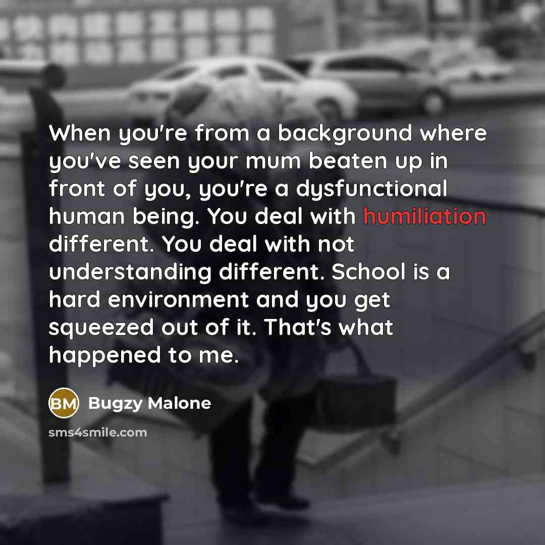 “When you're from a background where you've seen your mum beaten up in front of you, you're a dysfunctional human being. You deal with humiliation different. You deal with not understanding different. School is a hard environment and you get squeezed out of it. That's what happened to me.” quote by Bugzy Malone