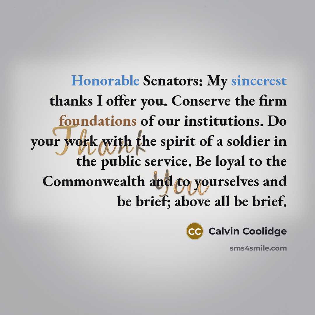 “Honorable Senators: My sincerest thanks I offer you. Conserve the firm foundations of our institutions. Do your work with the spirit of a soldier in the public service. Be loyal to the Commonwealth and to yourselves and be brief; above all be brief.” quote by Calvin Coolidge