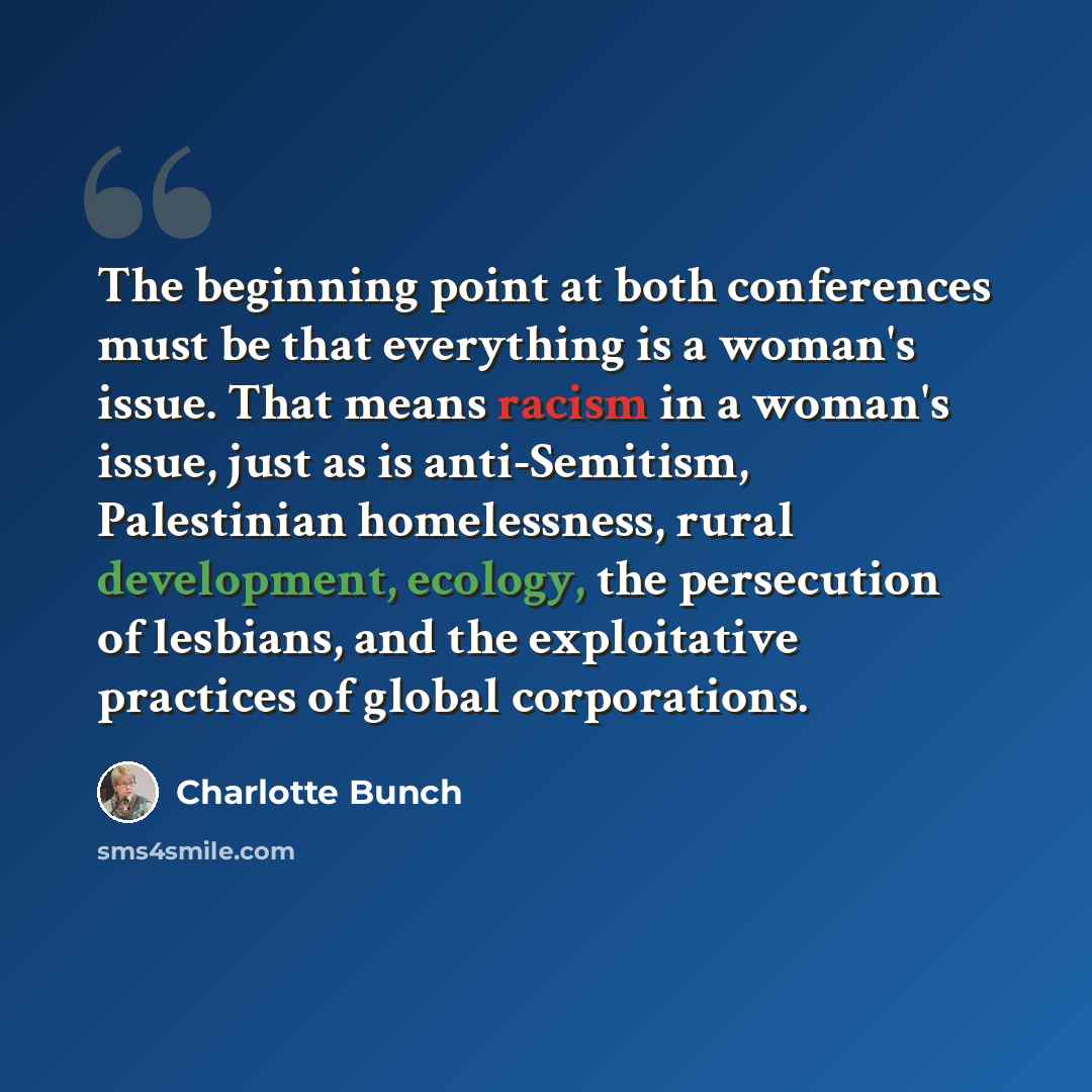 “The beginning point at both conferences must be that everything is a woman's issue. That means racism in a woman's issue, just as is anti-Semitism, Palestinian homelessness, rural development, ecology, the persecution of lesbians, and the exploitative practices of global corporations.” quote by Charlotte Bunch