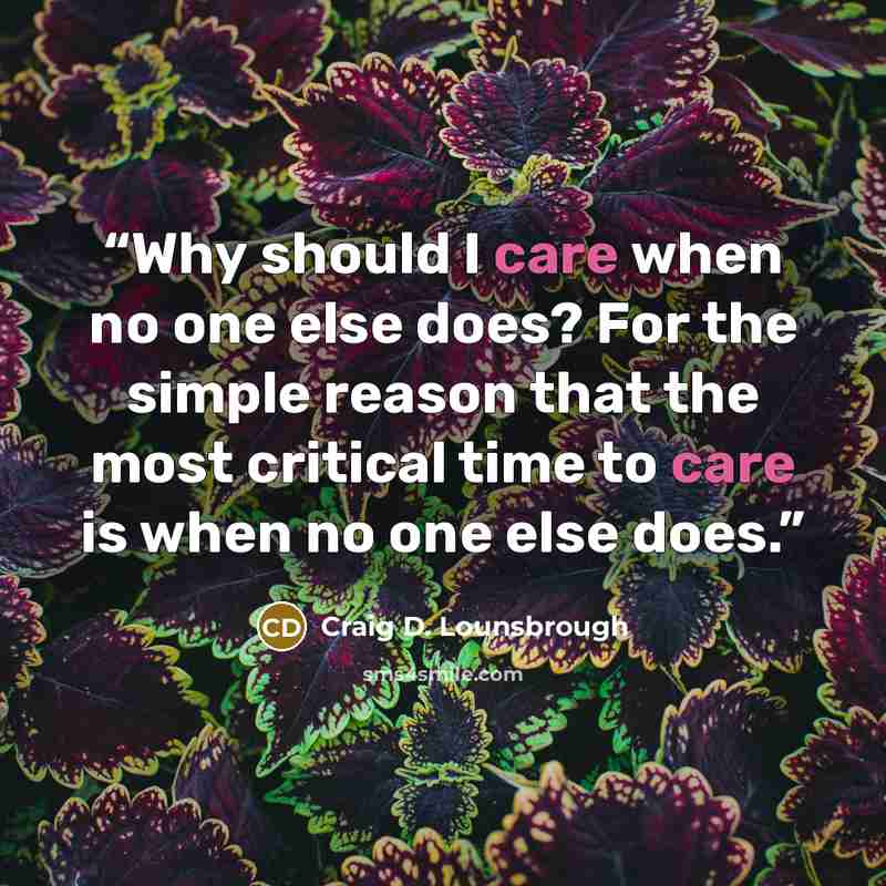 “Why should I care when no one else does? For the simple reason that the most critical time to care is when no one else does.” quote by Craig D. Lounsbrough