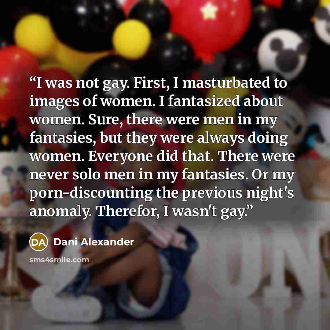 “I was not gay. First, I masturbated to images of women. I fantasized about women. Sure, there were men in my fantasies, but they were always doing women. Everyone did that. There were never solo men in my fantasies. Or my porn-discounting the previous night's anomaly. Therefor, I wasn't gay.” quote by Dani Alexander