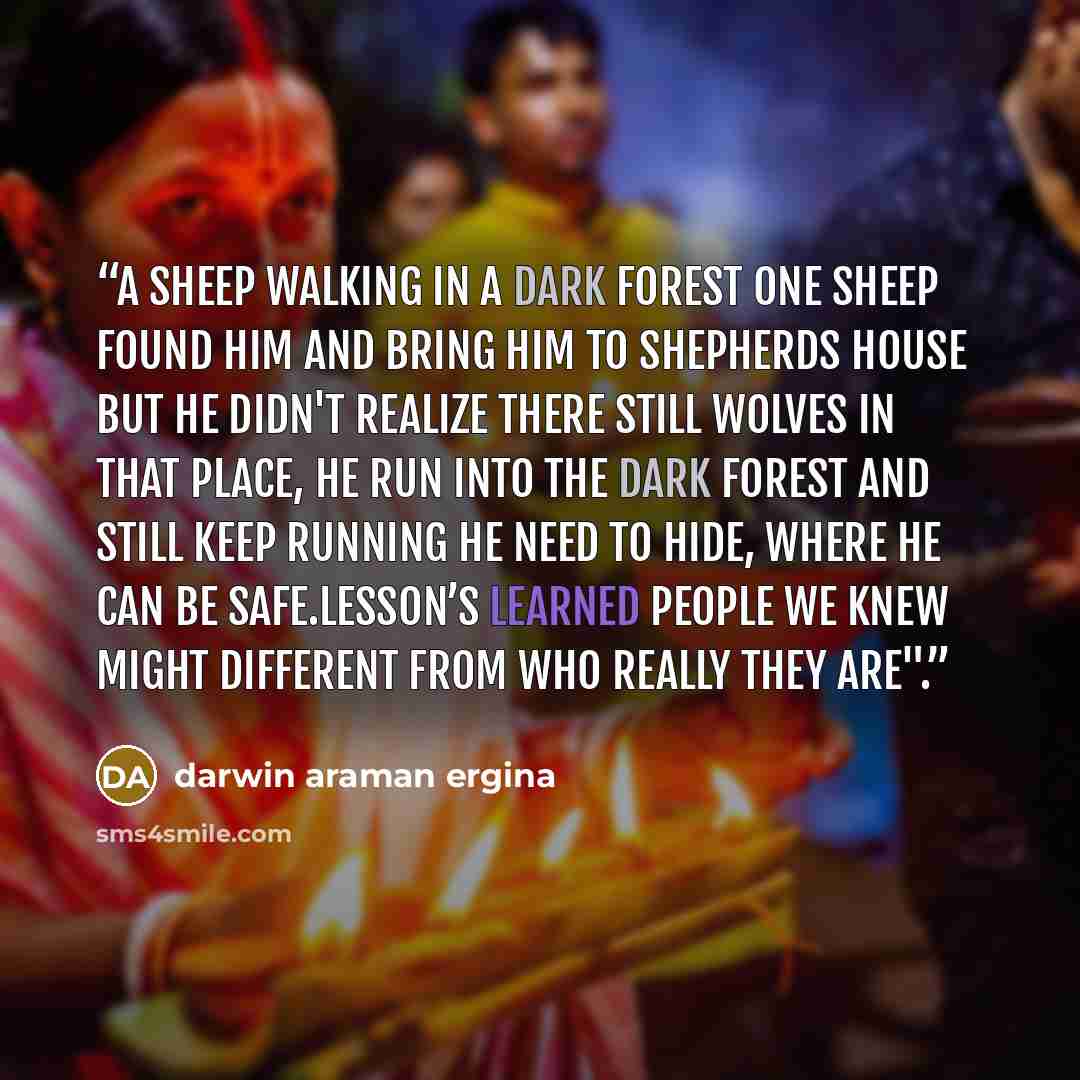 “A sheep walking in a dark forest one sheep found him and bring him to shepherds house but he didn't realize there still wolves in that place, he run into the dark forest and still keep running he need to hide, where he can be safe.Lesson’s learned people we knew might different from who really…” quote by darwin araman ergina