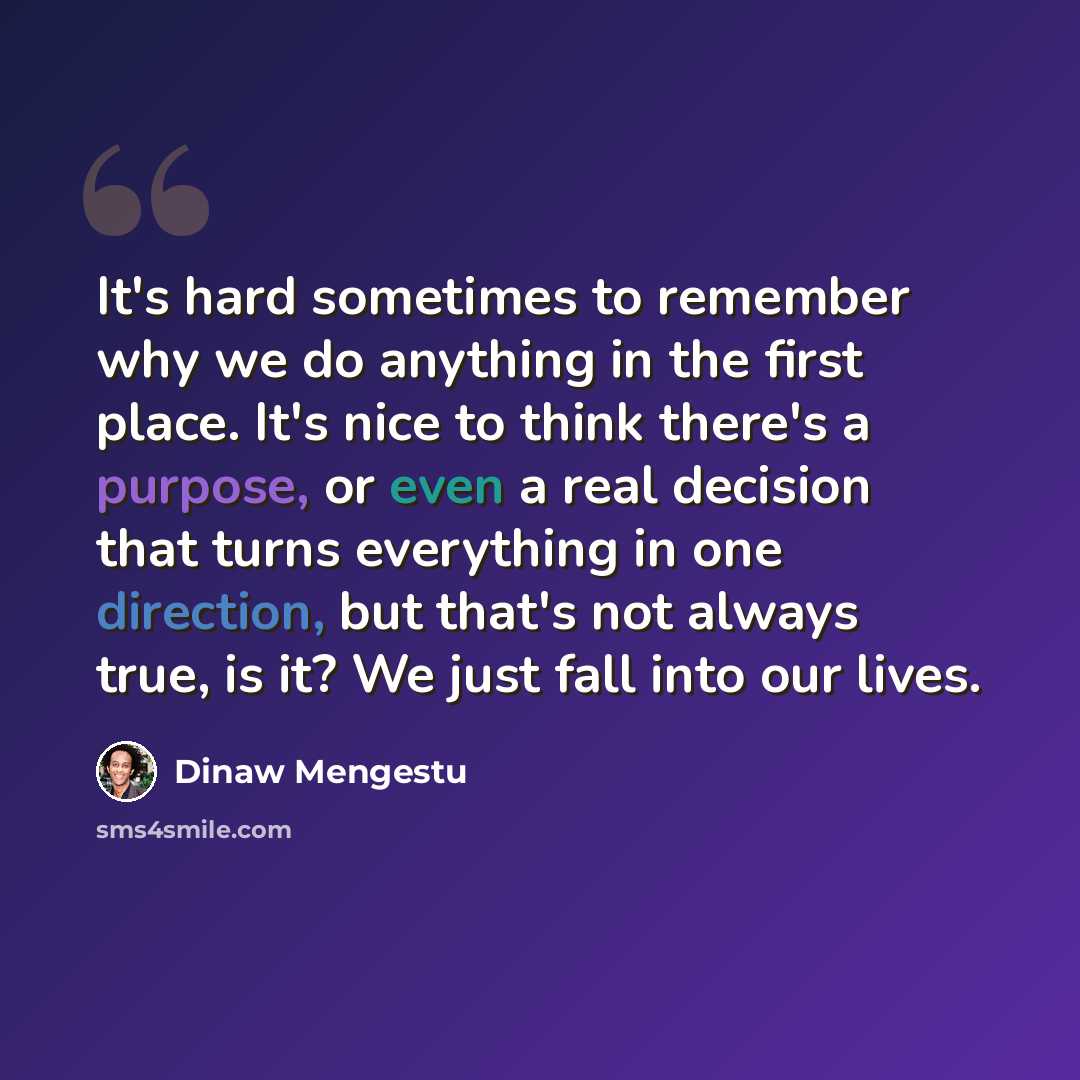 “It's hard sometimes to remember why we do anything in the first place. It's nice to think there's a purpose, or even a real decision that turns everything in one direction, but that's not always true, is it? We just fall into our lives.” quote by Dinaw Mengestu