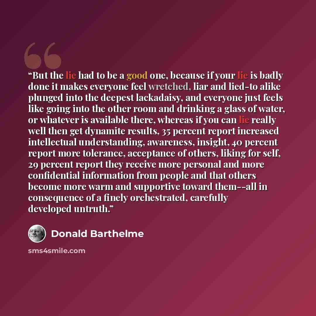 “But the lie had to be a good one, because if your lie is badly done it makes everyone feel wretched, liar and lied-to alike plunged into the deepest lackadaisy, and everyone just feels like going into the other room and drinking a glass of water, or whatever is available there, whereas if you can…” quote by Donald Barthelme