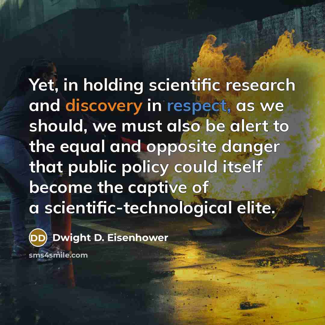 “Yet, in holding scientific research and discovery in respect, as we should, we must also be alert to the equal and opposite danger that public policy could itself become the captive of a scientific-technological elite.” quote by Dwight D. Eisenhower
