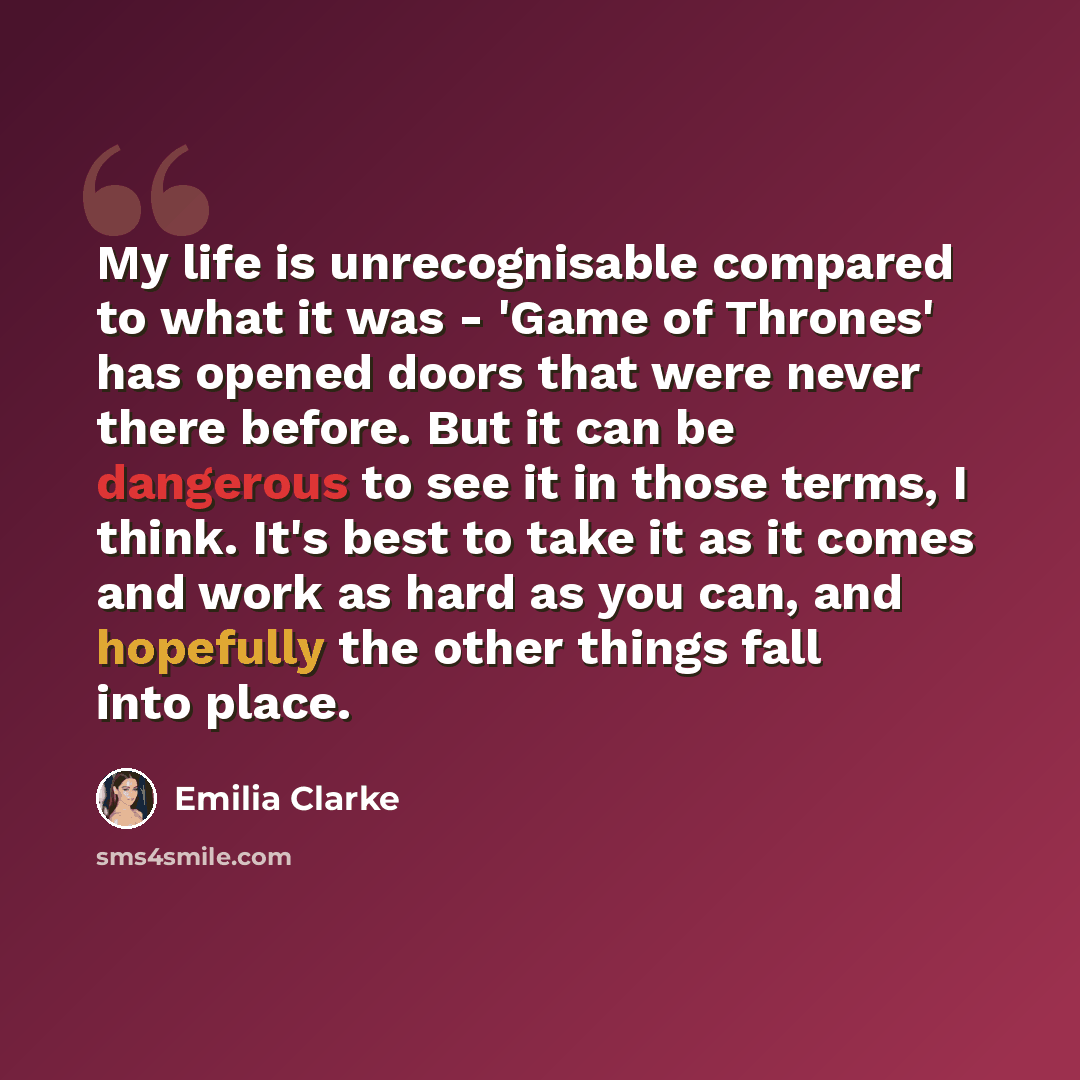 “My life is unrecognisable compared to what it was - 'Game of Thrones' has opened doors that were never there before. But it can be dangerous to see it in those terms, I think. It's best to take it as it comes and work as hard as you can, and hopefully the other things fall into place.” quote by Emilia Clarke