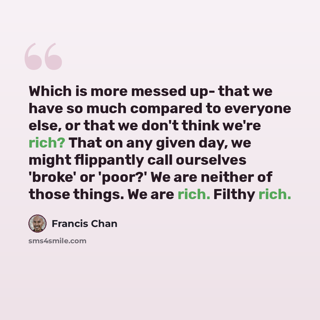 “Which is more messed up- that we have so much compared to everyone else, or that we don't think we're rich? That on any given day, we might flippantly call ourselves 'broke' or 'poor?' We are neither of those things. We are rich. Filthy rich.” quote by Francis Chan