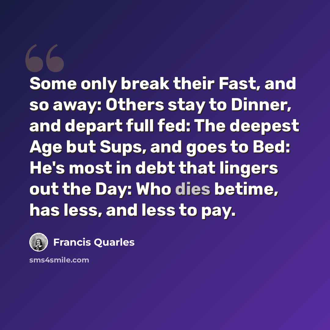 “Some only break their Fast, and so away: Others stay to Dinner, and depart full fed: The deepest Age but Sups, and goes to Bed: He's most in debt that lingers out the Day: Who dies betime, has less, and less to pay.” quote by Francis Quarles