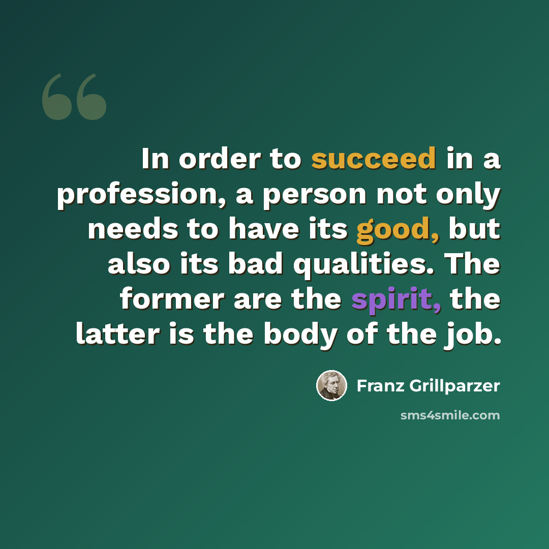 “In order to succeed in a profession, a person not only needs to have its good, but also its bad qualities. The former are the spirit, the latter is the body of the job.” quote by Franz Grillparzer