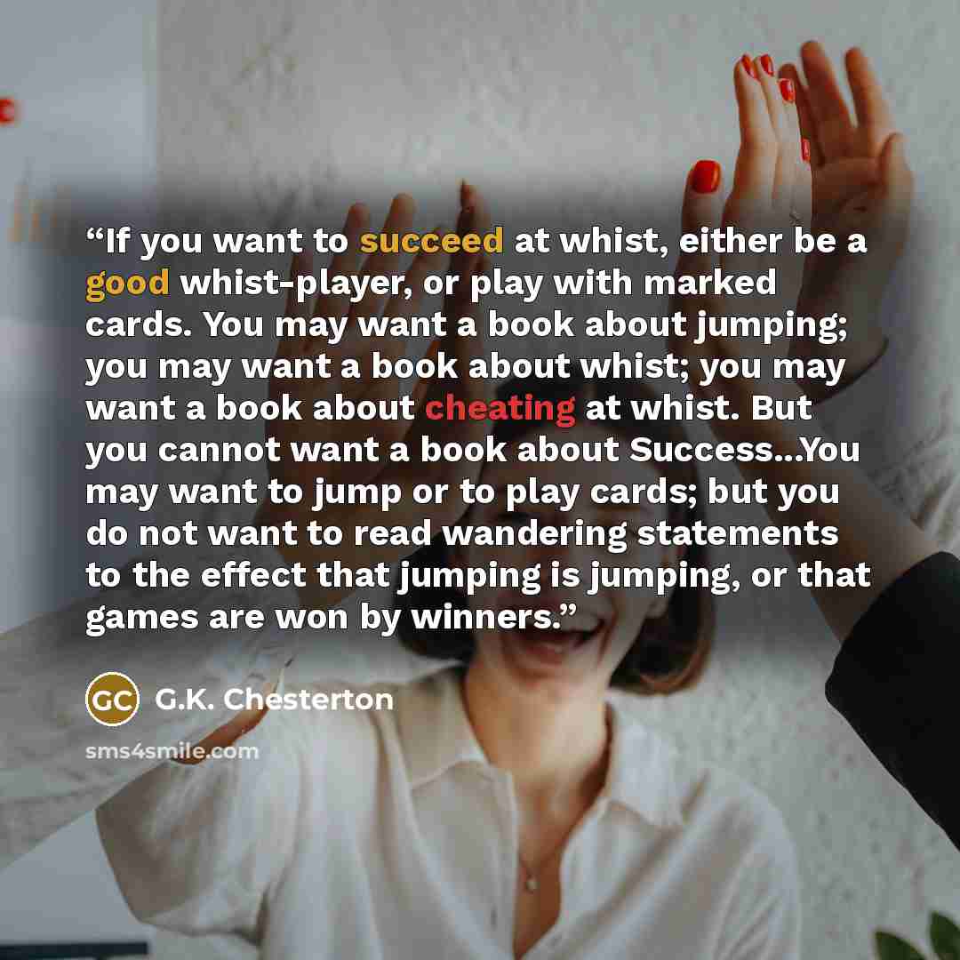 “If you want to succeed at whist, either be a good whist-player, or play with marked cards. You may want a book about jumping; you may want a book about whist; you may want a book about cheating at whist. But you cannot want a book about Success...You may want to jump or to play cards; but you do…” quote by G.K. Chesterton