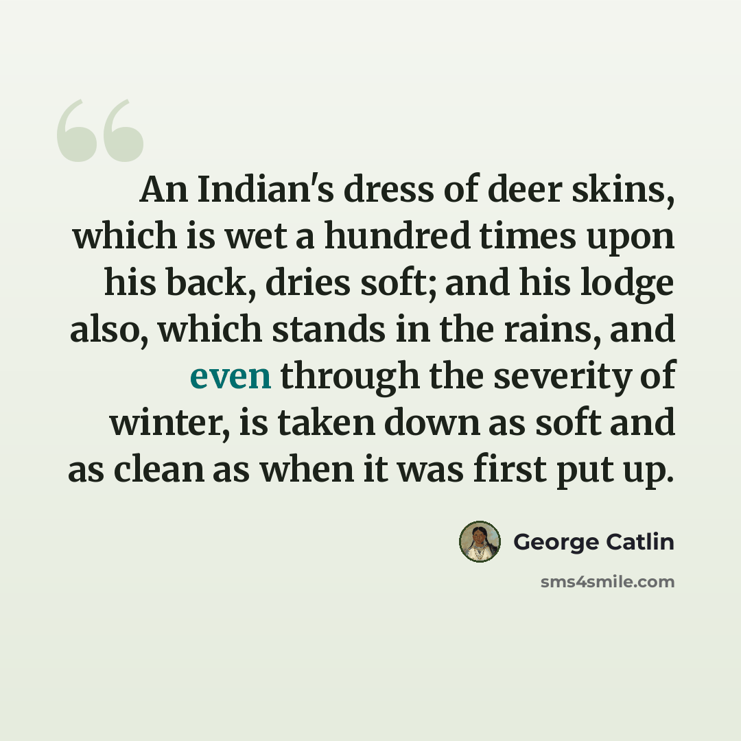 “An Indian's dress of deer skins, which is wet a hundred times upon his back, dries soft; and his lodge also, which stands in the rains, and even through the severity of winter, is taken down as soft and as clean as when it was first put up.” quote by George Catlin